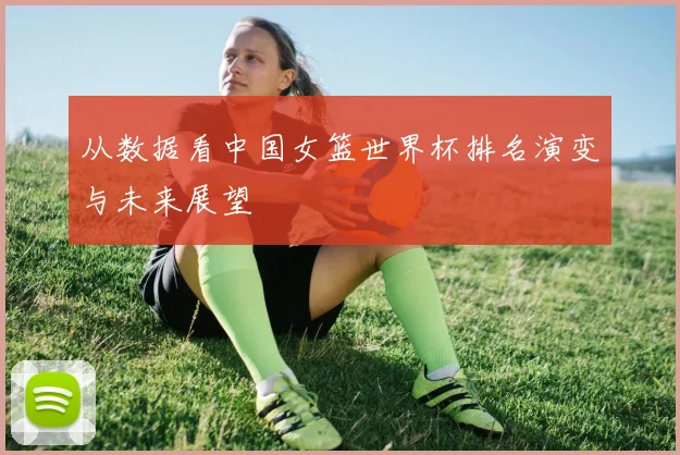 从数据看中国女篮世界杯排名演变与未来展望