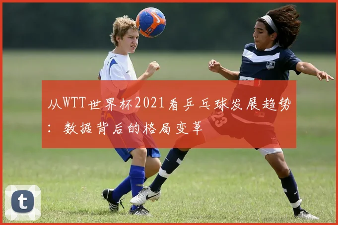 从WTT世界杯2021看乒乓球发展趋势:数据背后的格局变革