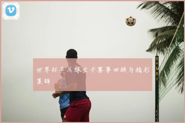 世界杯乒乓球女子赛事回顾与精彩集锦