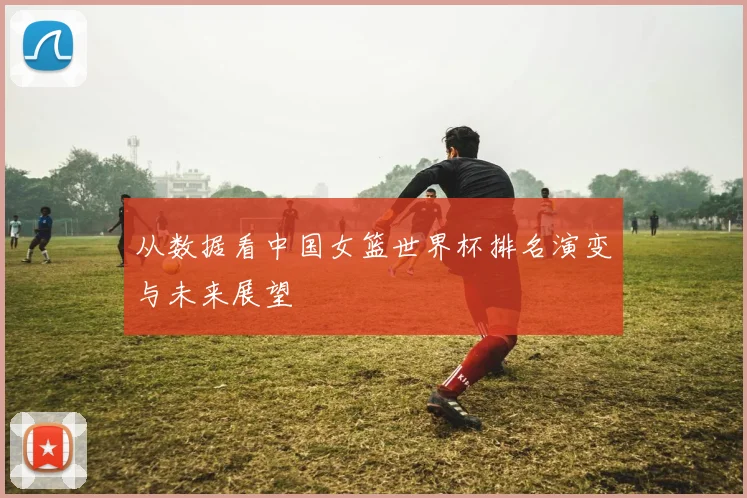 从数据看中国女篮世界杯排名演变与未来展望