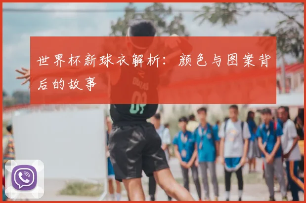 世界杯新球衣解析:颜色与图案背后的故事