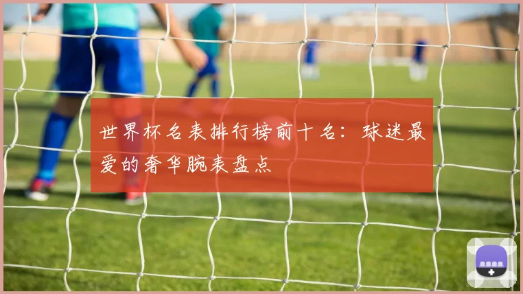 世界杯名表排行榜前十名:球迷最爱的奢华腕表盘点