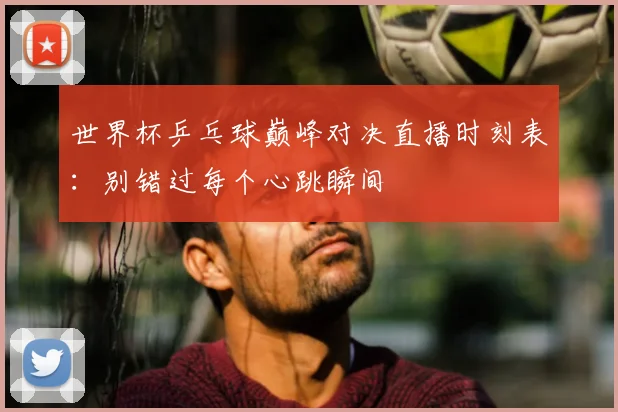 世界杯乒乓球巅峰对决直播时刻表:别错过每个心跳瞬间