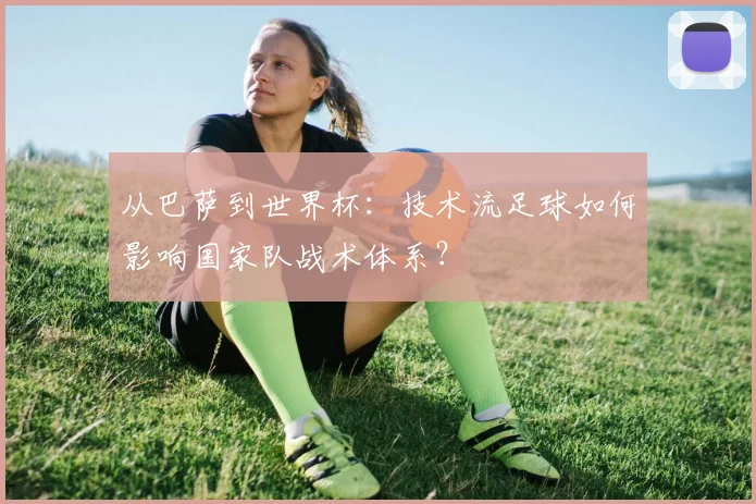 从巴萨到世界杯:技术流足球如何影响国家队战术体系?
