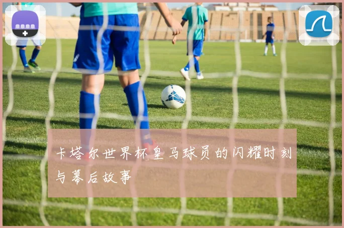 卡塔尔世界杯皇马球员的闪耀时刻与幕后故事