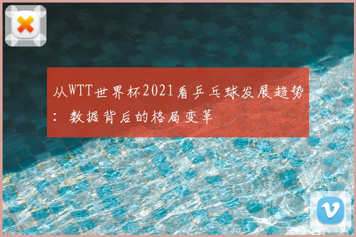 从WTT世界杯2021看乒乓球发展趋势:数据背后的格局变革