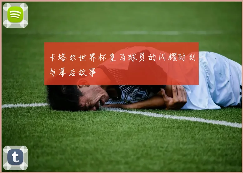卡塔尔世界杯皇马球员的闪耀时刻与幕后故事