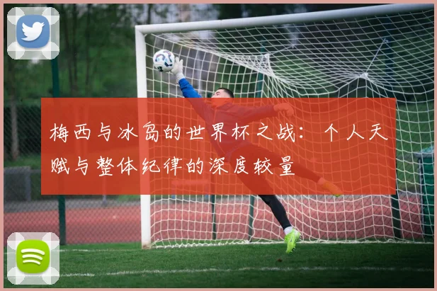 梅西与冰岛的世界杯之战：个人天赋与整体纪律的深度较量