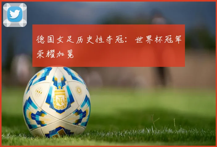 德国女足历史性夺冠：世界杯冠军荣耀加冕