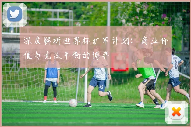 深度解析世界杯扩军计划：商业价值与竞技平衡的博弈